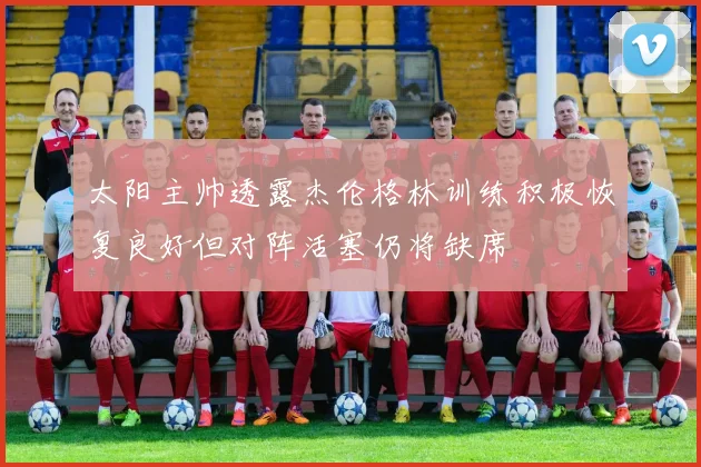 太阳主帅透露杰伦格林训练积极恢复良好但对阵活塞仍将缺席