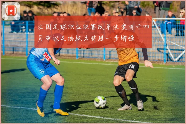 法国足球职业联赛改革法案将于四月审议足协权力将进一步增强
