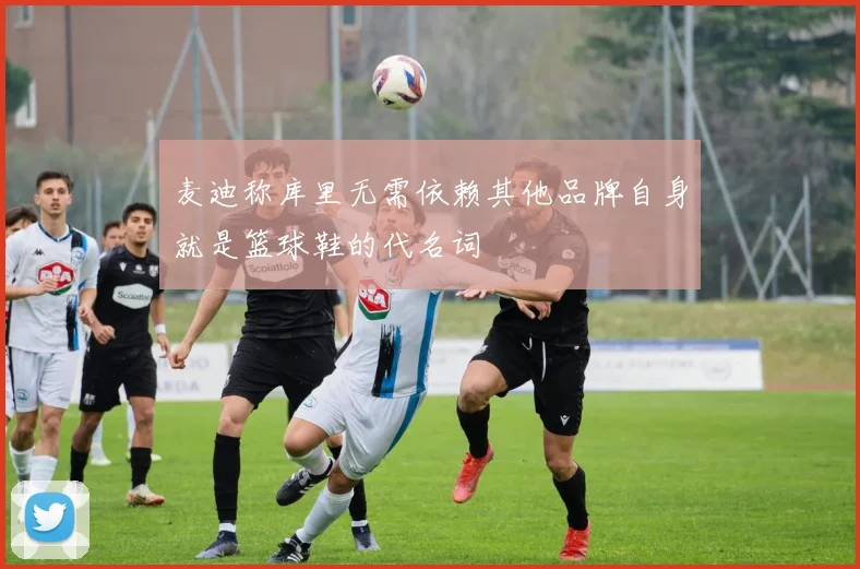 麦迪称库里无需依赖其他品牌自身就是篮球鞋的代名词