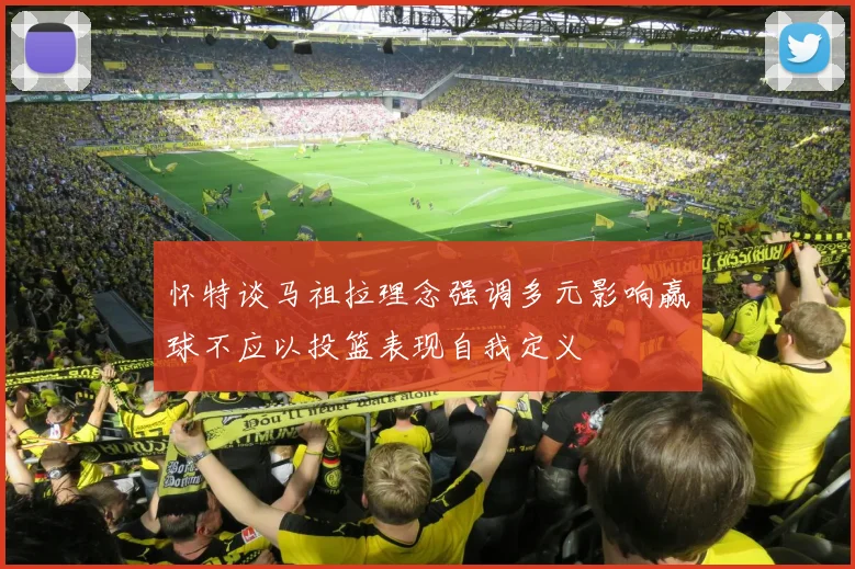 怀特谈马祖拉理念强调多元影响赢球不应以投篮表现自我定义