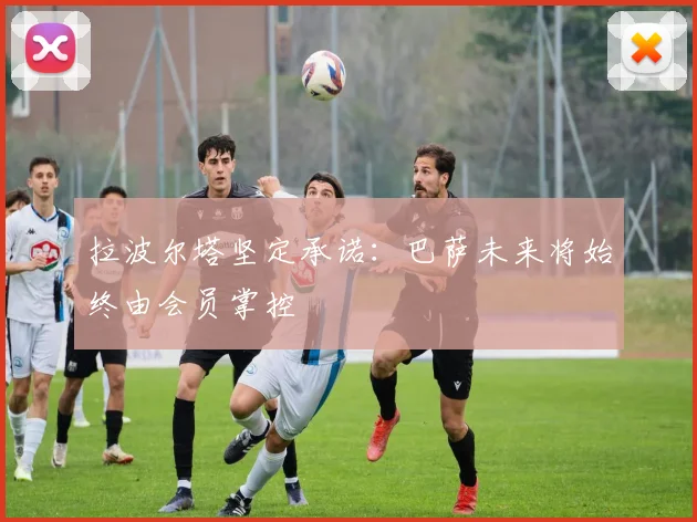拉波尔塔坚定承诺：巴萨未来将始终由会员掌控