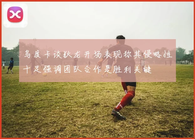 乌度卡谈狄龙开场表现称其侵略性十足强调团队合作是胜利关键