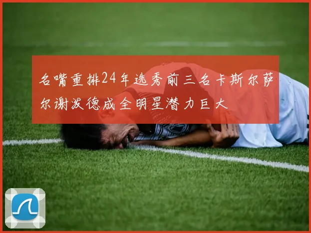 名嘴重排24年选秀前三名卡斯尔萨尔谢泼德成全明星潜力巨大