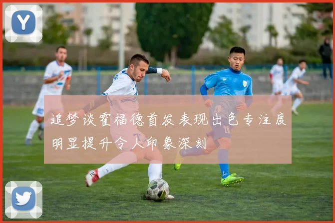 追梦谈霍福德首发表现出色专注度明显提升令人印象深刻
