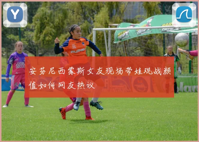 安芬尼西蒙斯女友现场带娃观战颜值如何网友热议