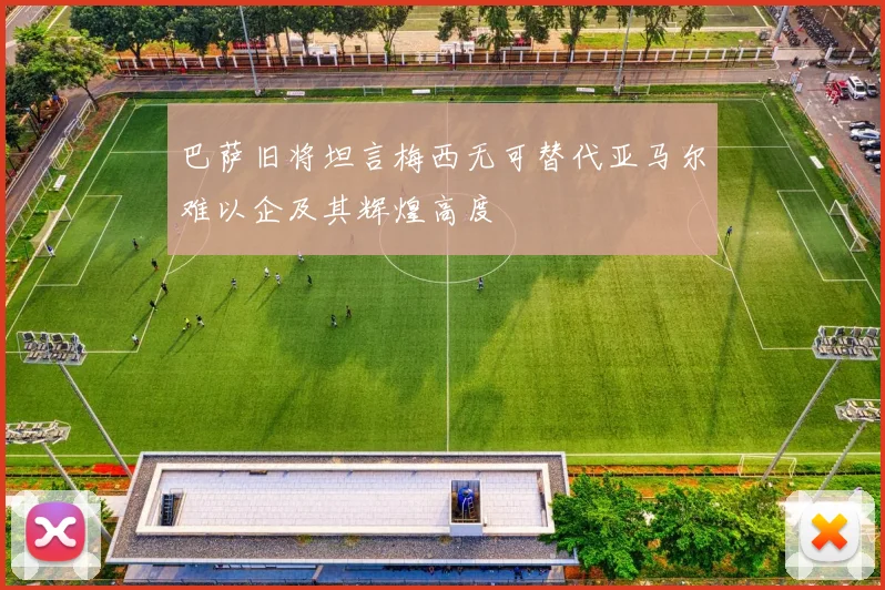 巴萨旧将坦言梅西无可替代亚马尔难以企及其辉煌高度
