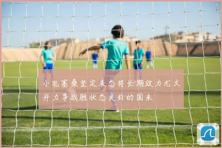 小孔塞桑坚定表态将长期效力尤文并力争战胜状态良好的国米