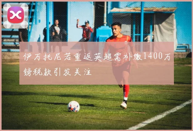 伊万托尼若重返英超需补缴1400万镑税款引发关注
