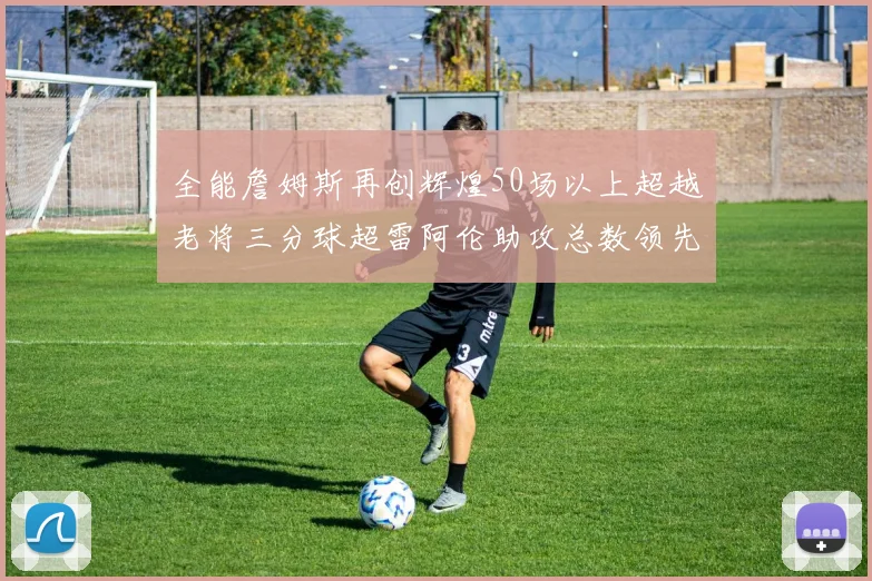 全能詹姆斯再创辉煌50场以上超越老将三分球超雷阿伦助攻总数领先隆多