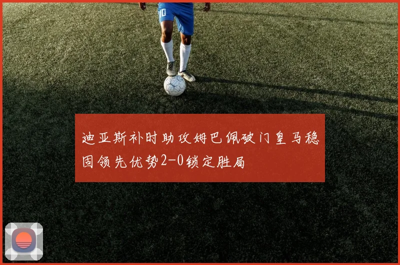 迪亚斯补时助攻姆巴佩破门皇马稳固领先优势2-0锁定胜局