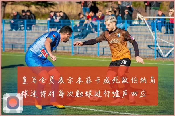 皇马会员表示本菲卡成死敌伯纳乌球迷将对每次触球进行嘘声回应