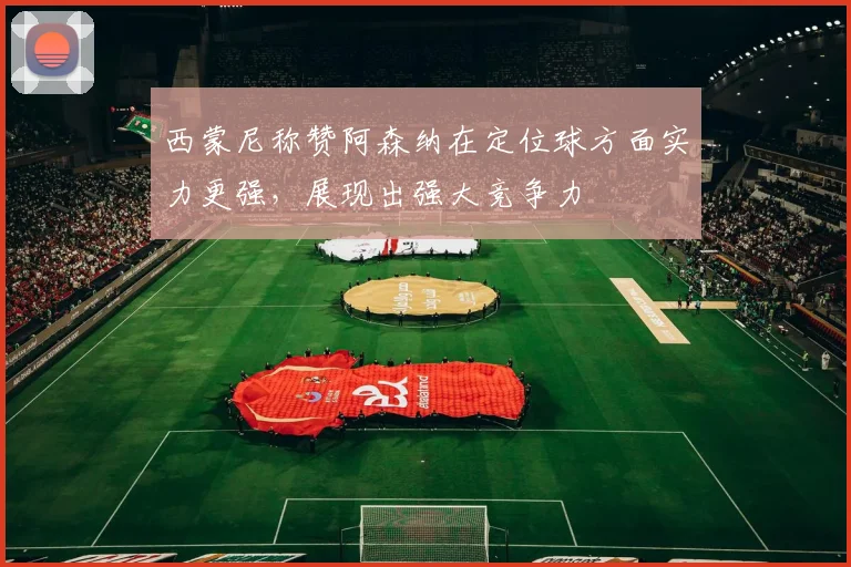 西蒙尼称赞阿森纳在定位球方面实力更强，展现出强大竞争力