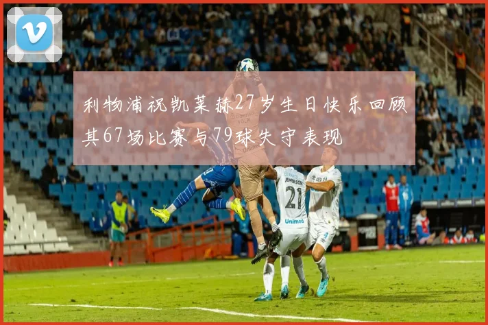 利物浦祝凯莱赫27岁生日快乐回顾其67场比赛与79球失守表现