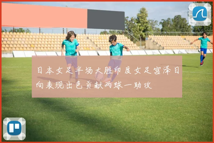 日本女足半场大胜印度女足宫泽日向表现出色贡献两球一助攻