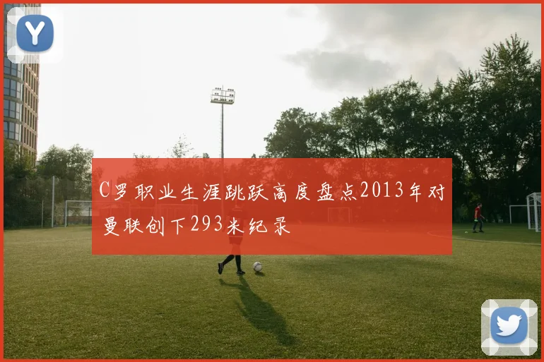 C罗职业生涯跳跃高度盘点2013年对曼联创下293米纪录