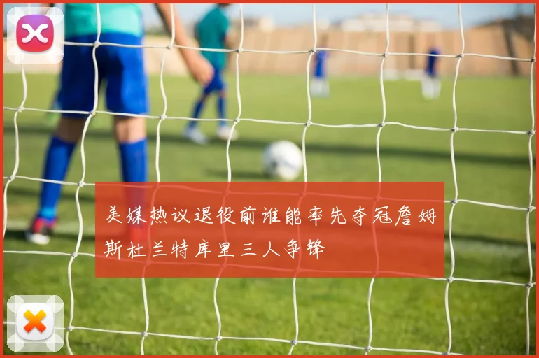 美媒热议退役前谁能率先夺冠詹姆斯杜兰特库里三人争锋
