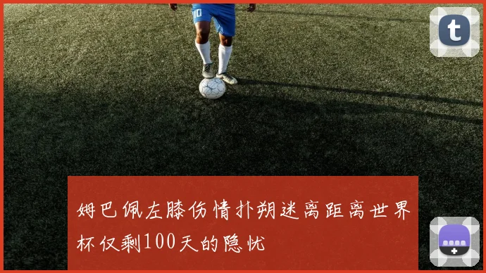 姆巴佩左膝伤情扑朔迷离距离世界杯仅剩100天的隐忧