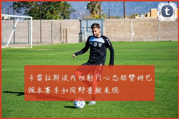 卡雷拉斯谈内切射门心态称赞姆巴佩本赛季如同野兽般表现