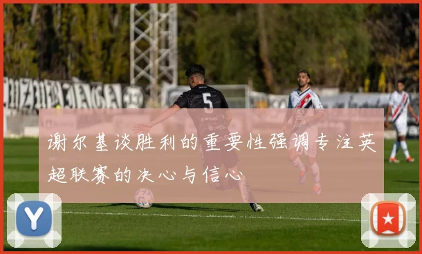 谢尔基谈胜利的重要性强调专注英超联赛的决心与信心