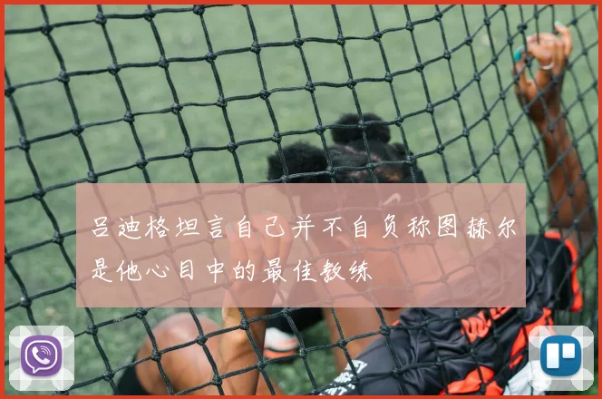 吕迪格坦言自己并不自负称图赫尔是他心目中的最佳教练