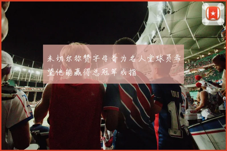 米切尔称赞字母哥为名人堂球员希望他能赢得总冠军戒指