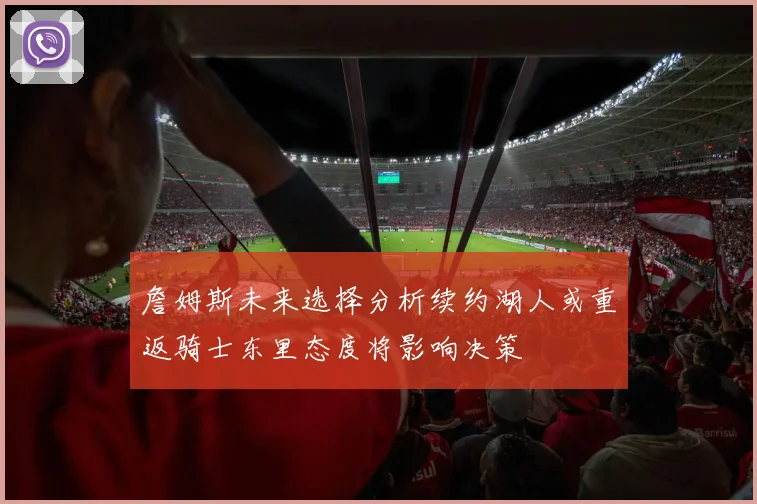 詹姆斯未来选择分析续约湖人或重返骑士东里态度将影响决策