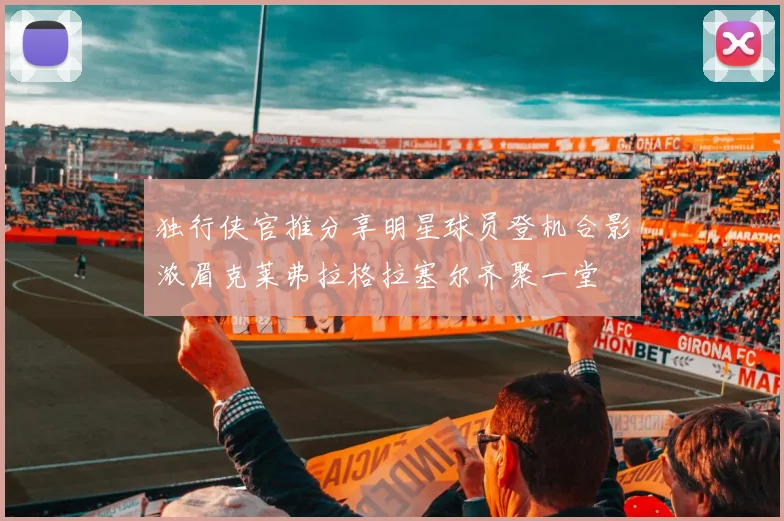 独行侠官推分享明星球员登机合影浓眉克莱弗拉格拉塞尔齐聚一堂