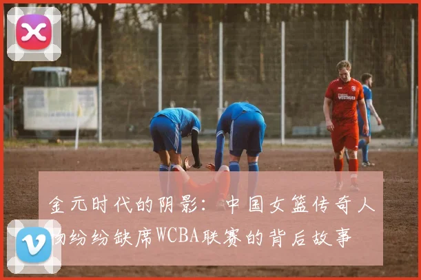 金元时代的阴影：中国女篮传奇人物纷纷缺席WCBA联赛的背后故事