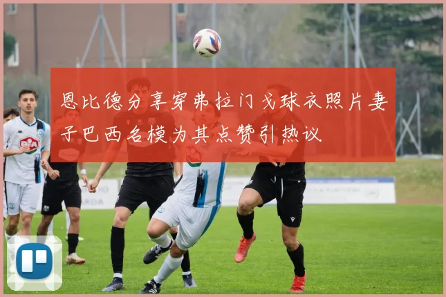 恩比德分享穿弗拉门戈球衣照片妻子巴西名模为其点赞引热议