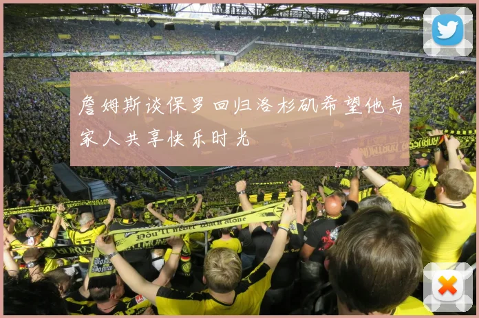 詹姆斯谈保罗回归洛杉矶希望他与家人共享快乐时光