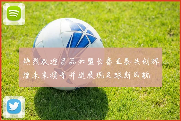 热烈欢迎吕品加盟长春亚泰共创辉煌未来携手并进展现足球新风貌