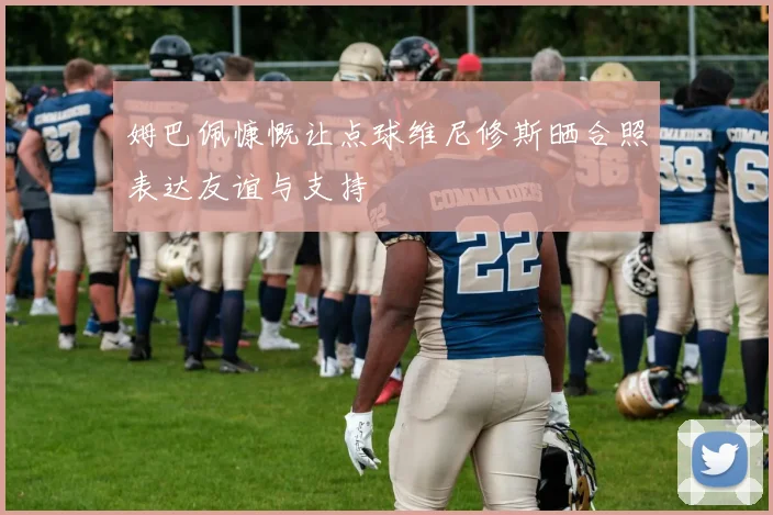 姆巴佩慷慨让点球维尼修斯晒合照表达友谊与支持