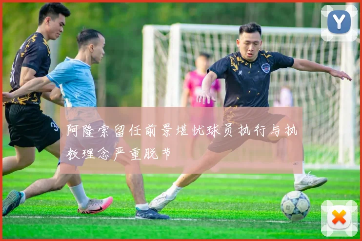 阿隆索留任前景堪忧球员执行与执教理念严重脱节