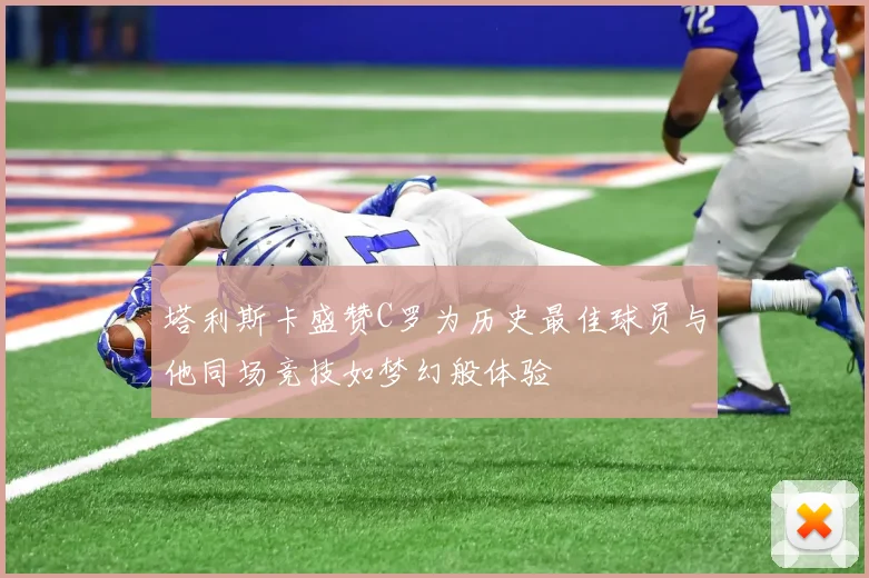 塔利斯卡盛赞C罗为历史最佳球员与他同场竞技如梦幻般体验
