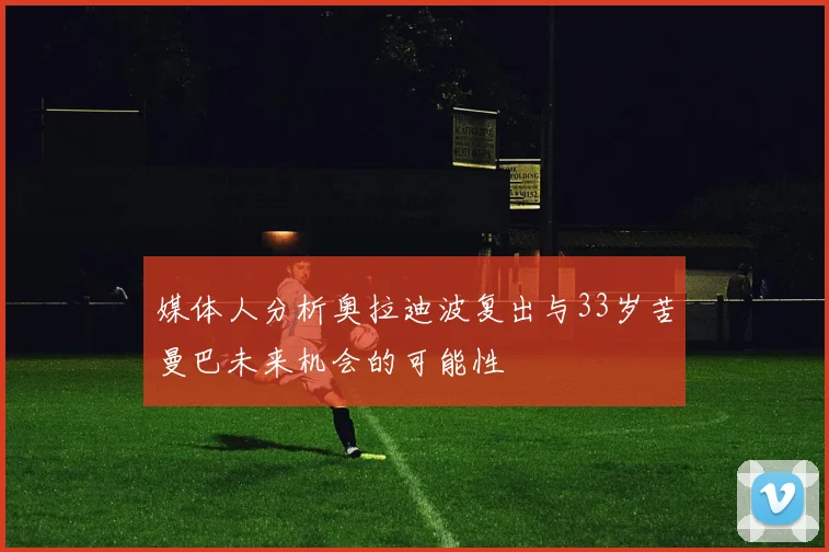 媒体人分析奥拉迪波复出与33岁苦曼巴未来机会的可能性