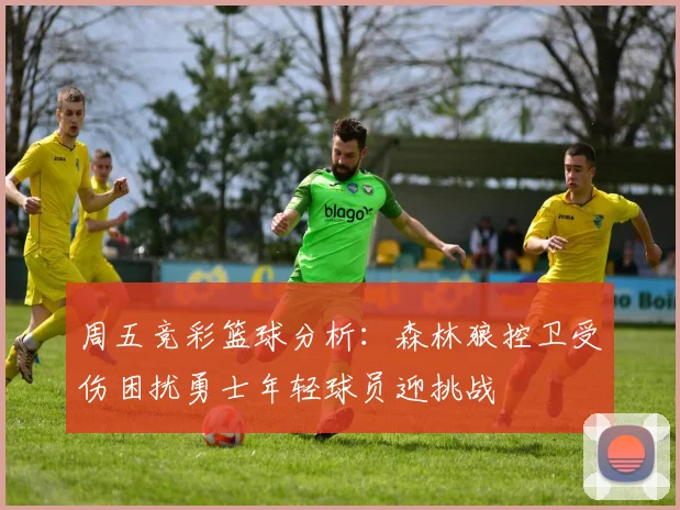 周五竞彩篮球分析：森林狼控卫受伤困扰勇士年轻球员迎挑战