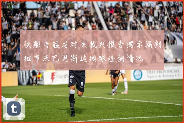快船与猛龙对决裁判报告揭示漏判细节及巴恩斯边线球违例情况