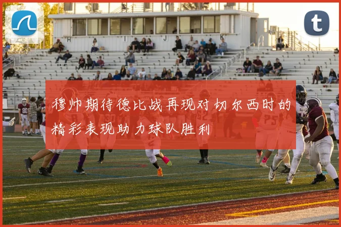 穆帅期待德比战再现对切尔西时的精彩表现助力球队胜利